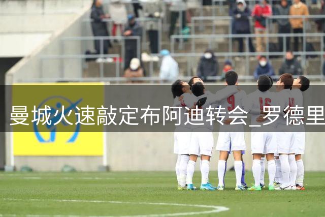 曼城火速敲定布阿迪转会 罗德里赴巴萨进入倒计时